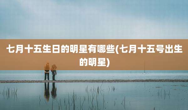七月十五生日的明星有哪些(七月十五号出生的明星)