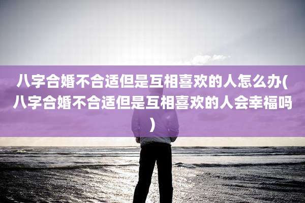 八字合婚不合适但是互相喜欢的人怎么办(八字合婚不合适但是互相喜欢的人会幸福吗)