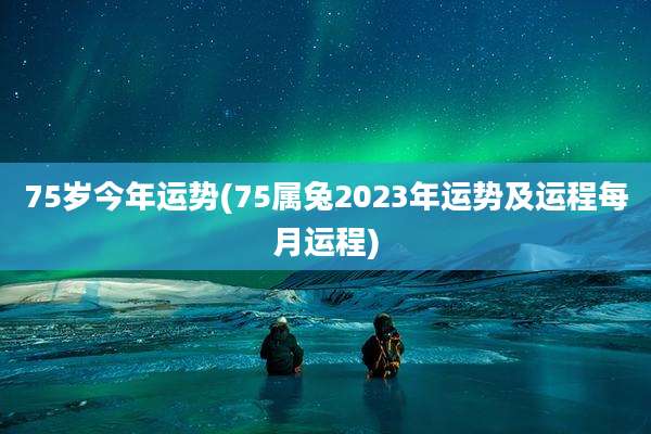 75岁今年运势(75属兔2023年运势及运程每月运程)