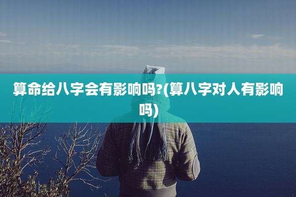 算命给八字会有影响吗?(算八字对人有影响吗)