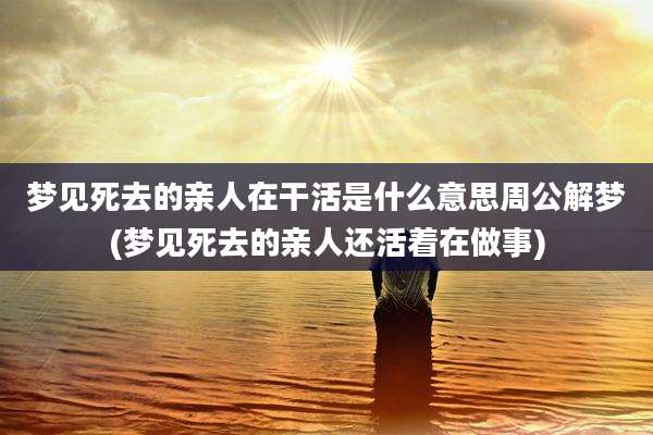 梦见死去的亲人在干活是什么意思周公解梦(梦见死去的亲人还活着在做事)