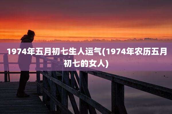 1974年五月初七生人运气(1974年农历五月初七的女人)