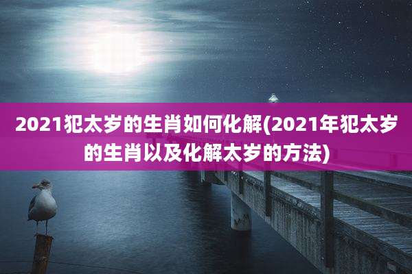 2021犯太岁的生肖如何化解(2021年犯太岁的生肖以及化解太岁的方法)