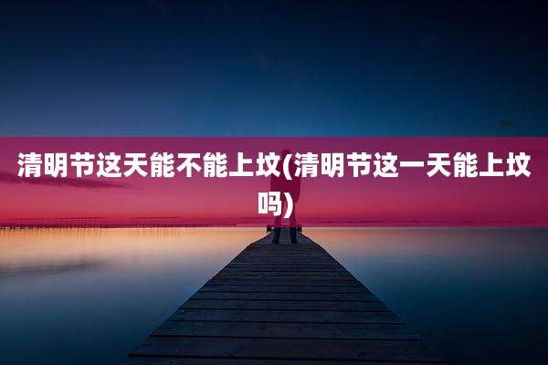 清明节这天能不能上坟(清明节这一天能上坟吗)