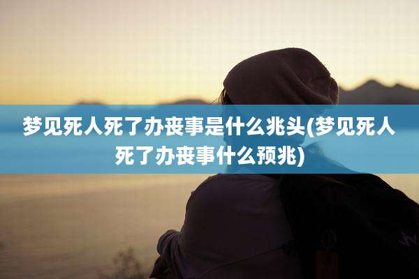 梦见死人死了办丧事是什么兆头(梦见死人死了办丧事什么预兆)