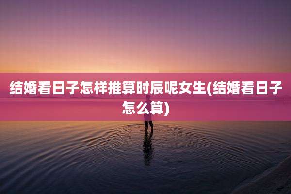 结婚看日子怎样推算时辰呢女生(结婚看日子怎么算)