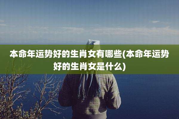 本命年运势好的生肖女有哪些(本命年运势好的生肖女是什么)