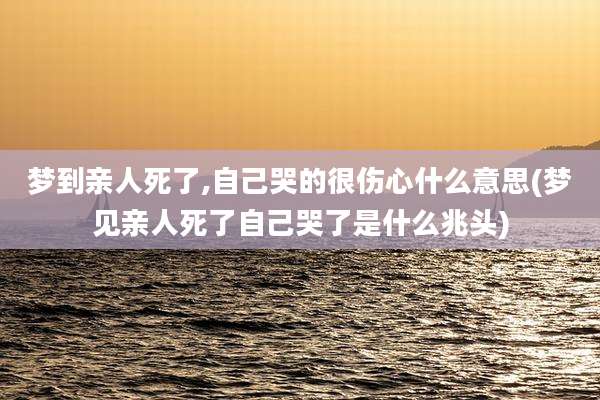 梦到亲人死了,自己哭的很伤心什么意思(梦见亲人死了自己哭了是什么兆头)