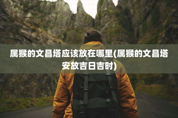 属猴的文昌塔应该放在哪里(属猴的文昌塔安放吉日吉时)