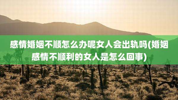 感情婚姻不顺怎么办呢女人会出轨吗(婚姻感情不顺利的女人是怎么回事)