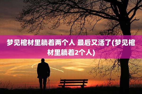 梦见棺材里躺着两个人 最后又活了(梦见棺材里躺着2个人)