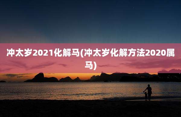 冲太岁2021化解马(冲太岁化解方法2020属马)