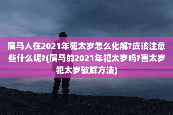属马人在2021年犯太岁怎么化解?应该注意些什么呢?(属马的2021年犯太岁吗?害太岁犯太岁破解方法)