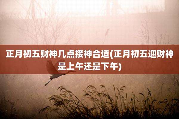 正月初五财神几点接神合适(正月初五迎财神是上午还是下午)