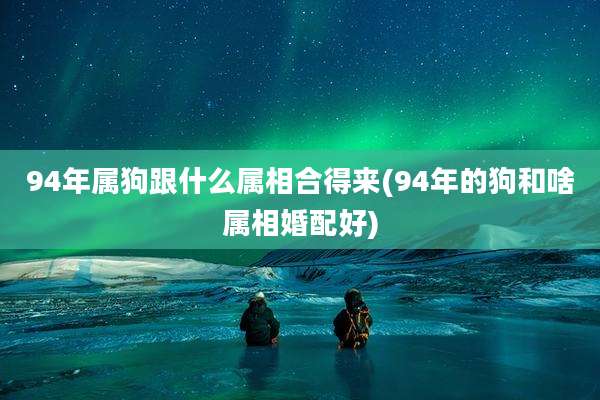 94年属狗跟什么属相合得来(94年的狗和啥属相婚配好)