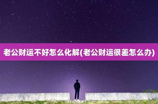 老公财运不好怎么化解(老公财运很差怎么办)