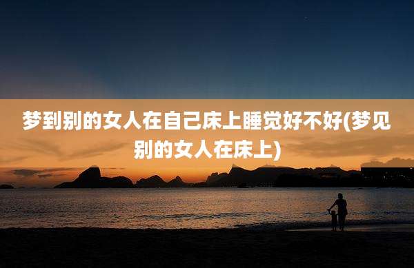 梦到别的女人在自己床上睡觉好不好(梦见别的女人在床上)