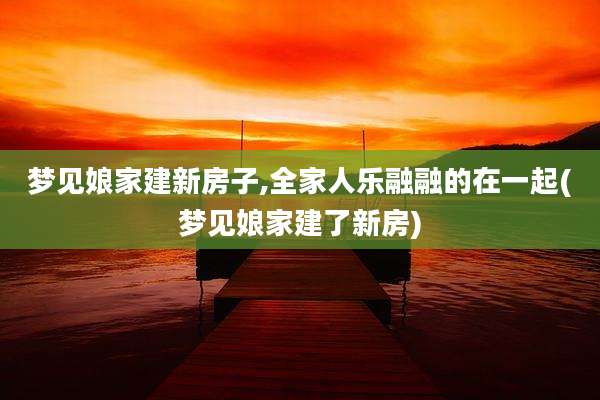 梦见娘家建新房子,全家人乐融融的在一起(梦见娘家建了新房)