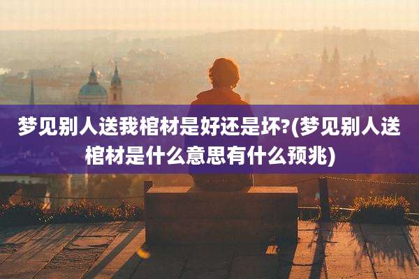 梦见别人送我棺材是好还是坏?(梦见别人送棺材是什么意思有什么预兆)