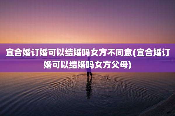 宜合婚订婚可以结婚吗女方不同意(宜合婚订婚可以结婚吗女方父母)