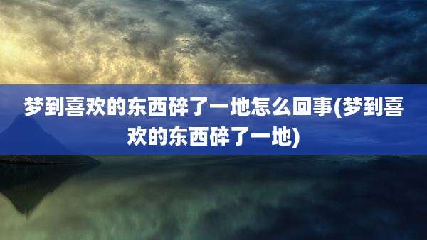 梦到喜欢的东西碎了一地怎么回事(梦到喜欢的东西碎了一地)