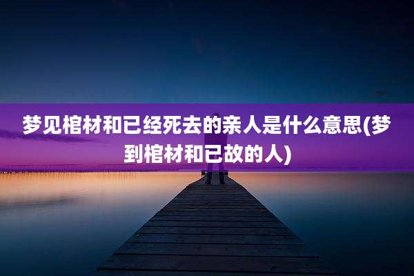梦见棺材和已经死去的亲人是什么意思(梦到棺材和已故的人)