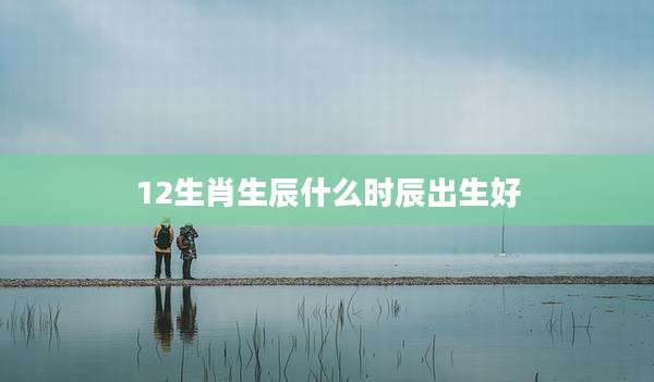 12生肖生辰什么时辰出生好