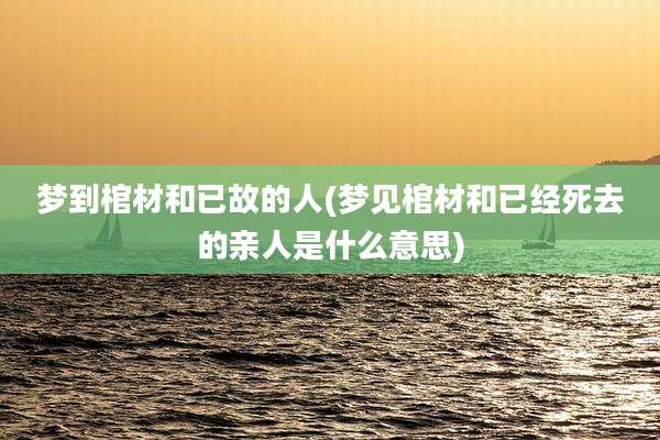 梦到棺材和已故的人(梦见棺材和已经死去的亲人是什么意思)