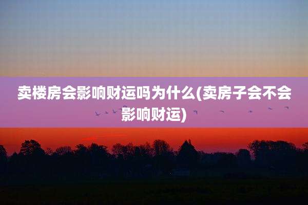 卖楼房会影响财运吗为什么(卖房子会不会影响财运)