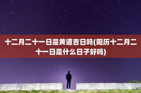十二月二十一日是黄道吉日吗(阳历十二月二十一日是什么日子好吗)