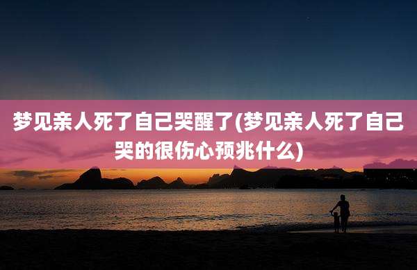 梦见亲人死了自己哭醒了(梦见亲人死了自己哭的很伤心预兆什么)