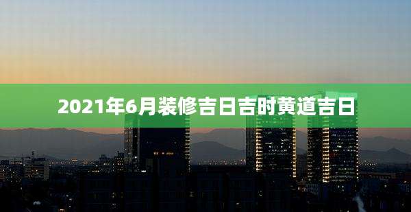 2021年6月装修吉日吉时黄道吉日