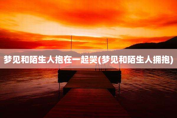 梦见和陌生人抱在一起哭(梦见和陌生人拥抱)