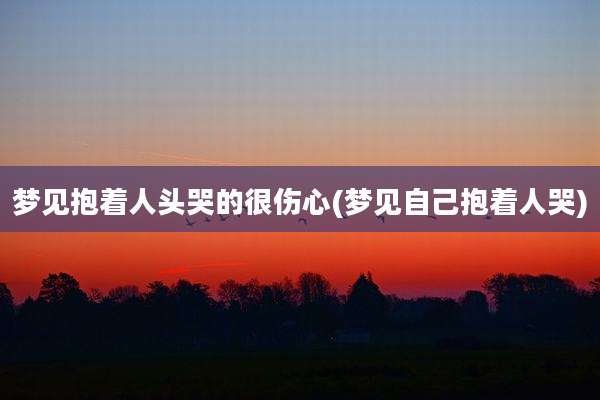 梦见抱着人头哭的很伤心(梦见自己抱着人哭)