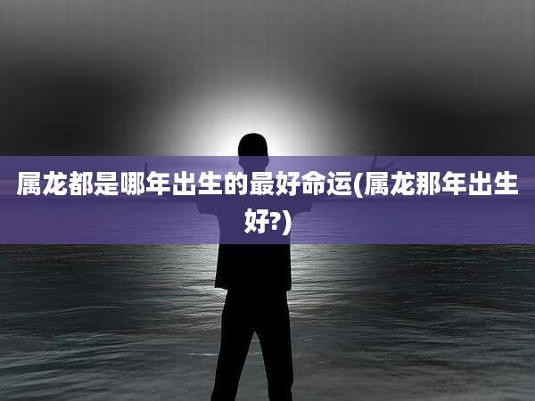 属龙都是哪年出生的最好命运(属龙那年出生好?)
