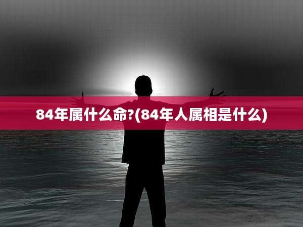 84年属什么命?(84年人属相是什么)