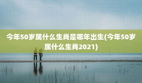 今年50岁属什么生肖是哪年出生(今年50岁属什么生肖2021)
