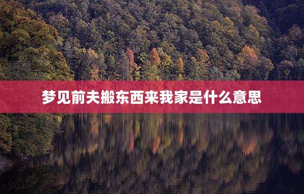 梦见前夫搬东西来我家是什么意思
