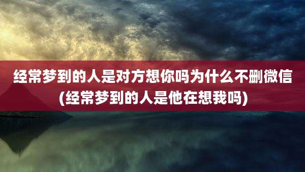 经常梦到的人是对方想你吗为什么不删微信(经常梦到的人是他在想我吗)