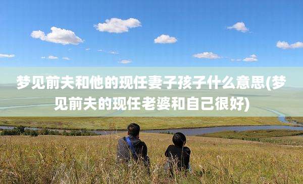 梦见前夫和他的现任妻子孩子什么意思(梦见前夫的现任老婆和自己很好)