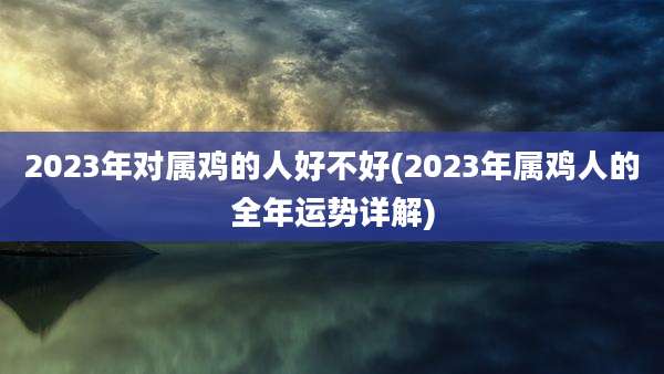 2023年对属鸡的人好不好(2023年属鸡人的全年运势详解)