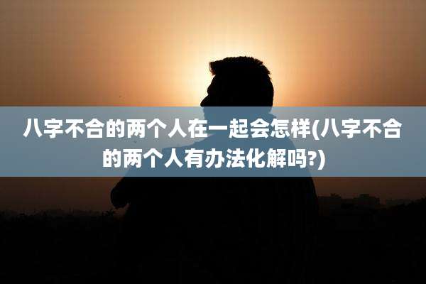 八字不合的两个人在一起会怎样(八字不合的两个人有办法化解吗?)