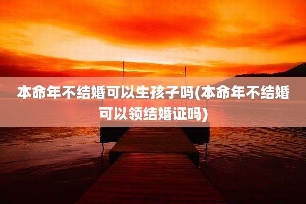 本命年不结婚可以生孩子吗(本命年不结婚可以领结婚证吗)