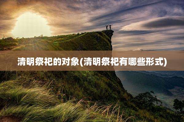 清明祭祀的对象(清明祭祀有哪些形式)