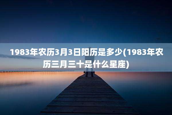 1983年农历3月3日阳历是多少(1983年农历三月三十是什么星座)