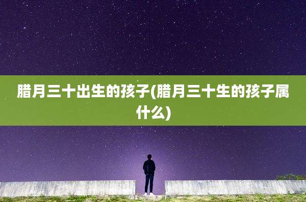 腊月三十出生的孩子(腊月三十生的孩子属什么)