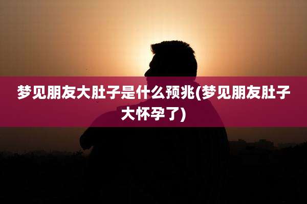 梦见朋友大肚子是什么预兆(梦见朋友肚子大怀孕了)