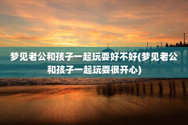 梦见老公和孩子一起玩耍好不好(梦见老公和孩子一起玩耍很开心)