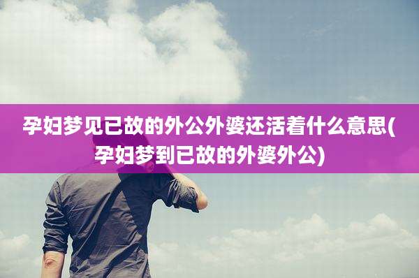 孕妇梦见已故的外公外婆还活着什么意思(孕妇梦到已故的外婆外公)