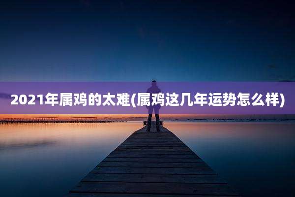 2021年属鸡的太难(属鸡这几年运势怎么样)